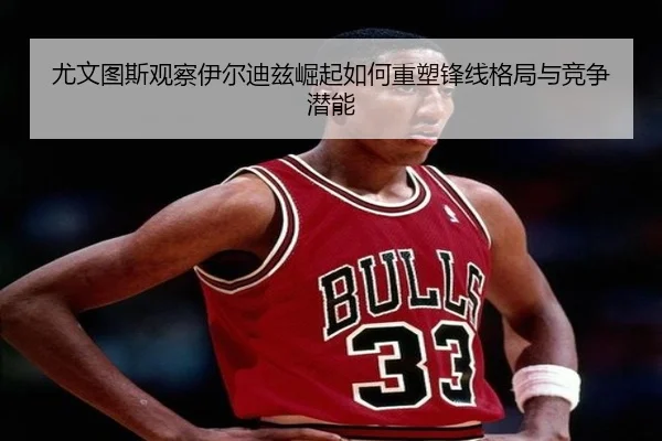 尤文图斯观察伊尔迪兹崛起如何重塑锋线格局与竞争潜能
