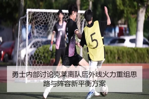 勇士内部讨论克莱离队后外线火力重组思路与阵容新平衡方案