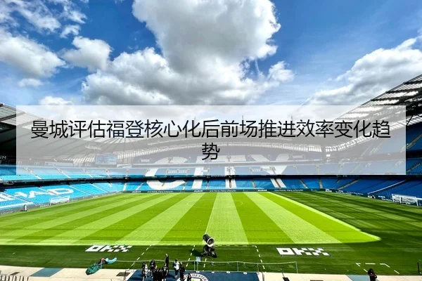 曼城评估福登核心化后前场推进效率变化趋势